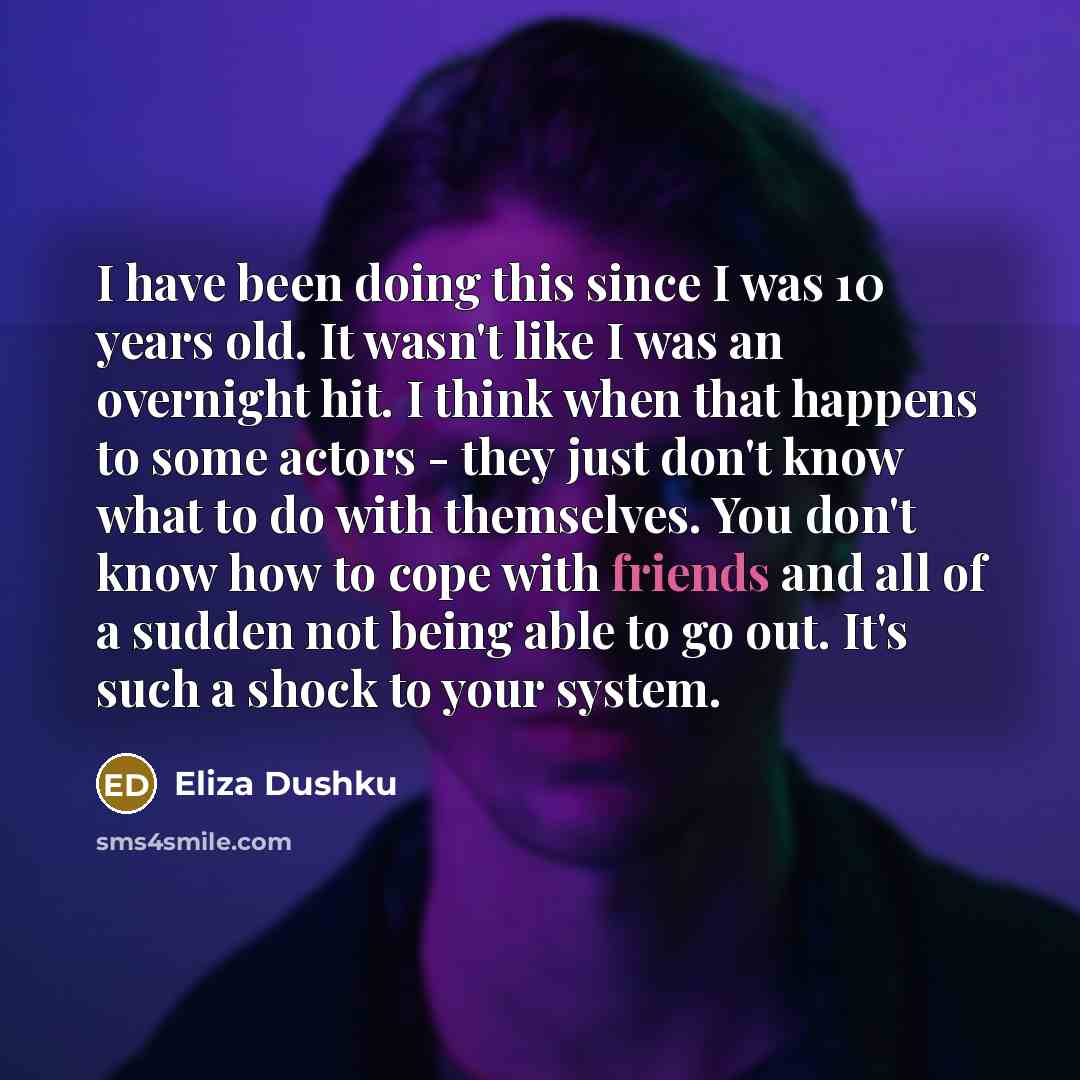 “I have been doing this since I was 10 years old. It wasn't like I was an overnight hit. I think when that happens to some actors - they just don't know what to do with themselves. You don't know how to cope with friends and all of a sudden not being able to go out. It's such a shock to your system.” quote by Eliza Dushku