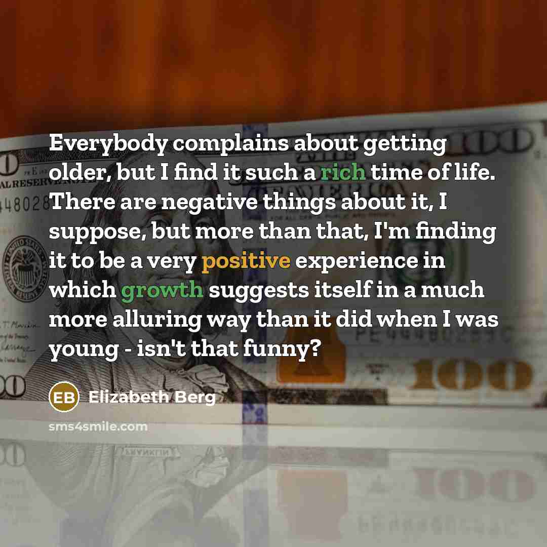 “Everybody complains about getting older, but I find it such a rich time of life. There are negative things about it, I suppose, but more than that, I'm finding it to be a very positive experience in which growth suggests itself in a much more alluring way than it did when I was young - isn't that…” quote by Elizabeth Berg