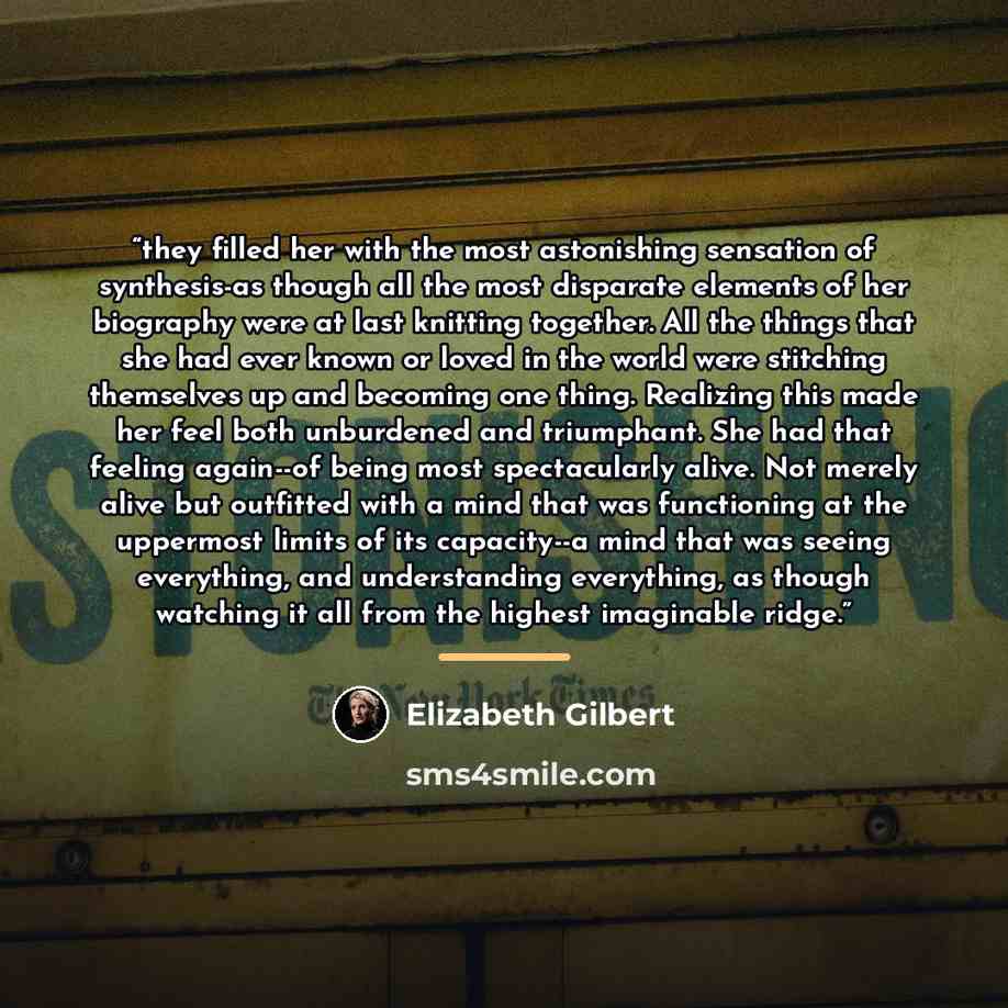 “they filled her with the most astonishing sensation of synthesis-as though all the most disparate elements of her biography were at last knitting together. All the things that she had ever known or loved in the world were stitching themselves up and becoming one thing. Realizing this made her feel…” quote by Elizabeth Gilbert
