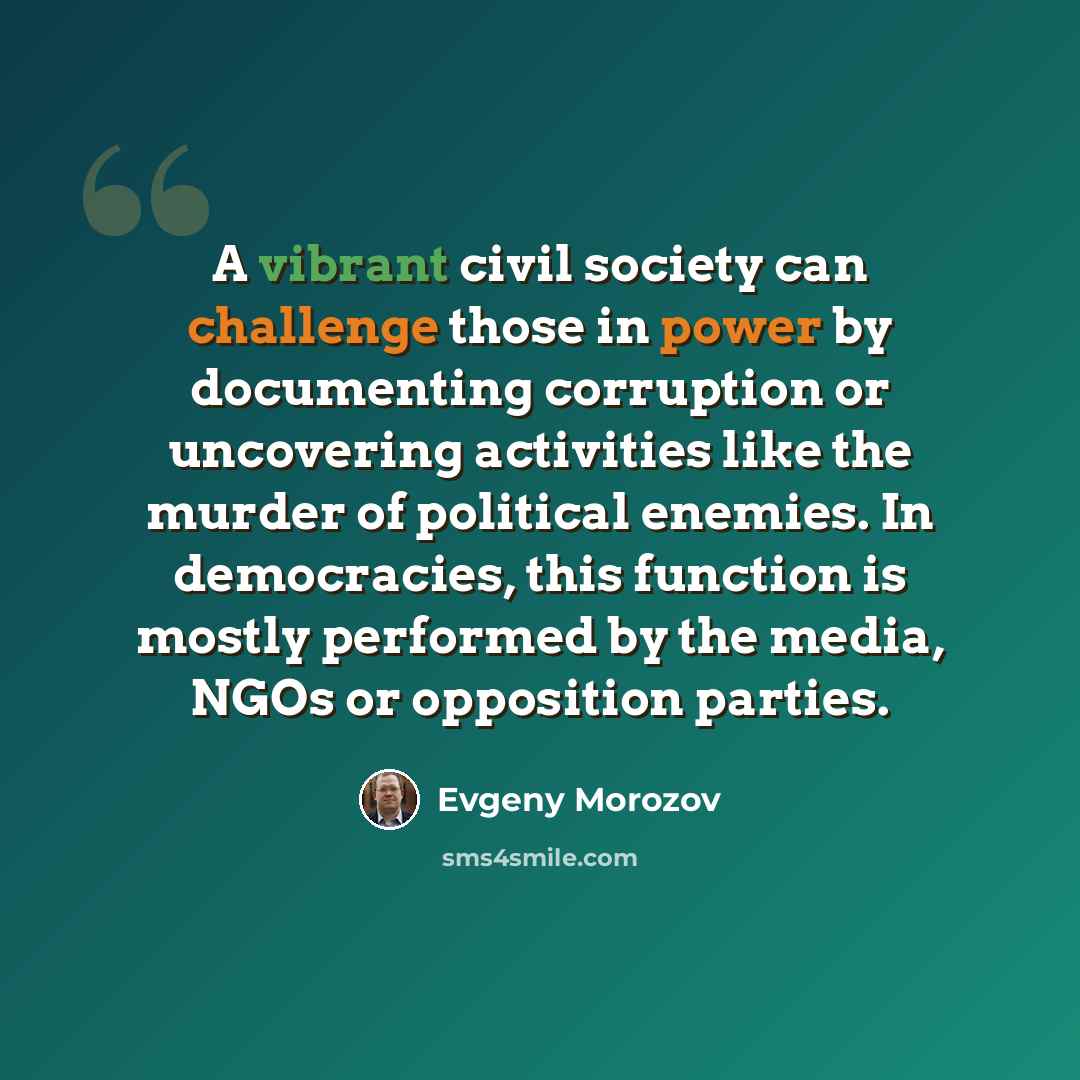 “A vibrant civil society can challenge those in power by documenting corruption or uncovering activities like the murder of political enemies. In democracies, this function is mostly performed by the media, NGOs or opposition parties.” quote by Evgeny Morozov