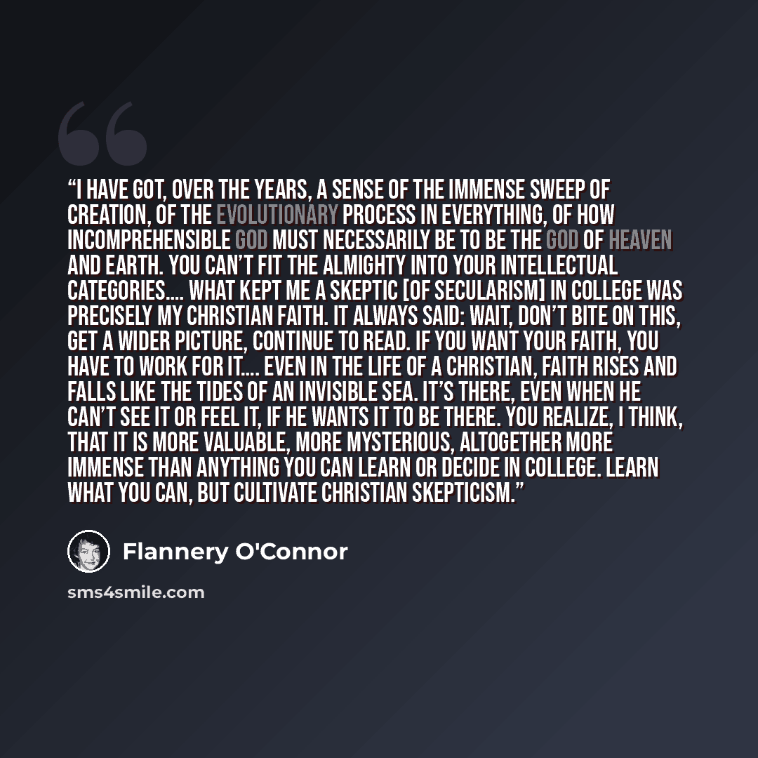 “I have got, over the years, a sense of the immense sweep of creation, of the evolutionary process in everything, of how incomprehensible God must necessarily be to be the God of heaven and earth. You can’t fit the Almighty into your intellectual categories…. What kept me a skeptic [of secularism]…” quote by Flannery O'Connor