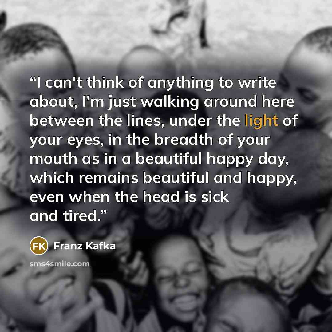 “I can't think of anything to write about, I'm just walking around here between the lines, under the light of your eyes, in the breadth of your mouth as in a beautiful happy day, which remains beautiful and happy, even when the head is sick and tired.” quote by Franz Kafka