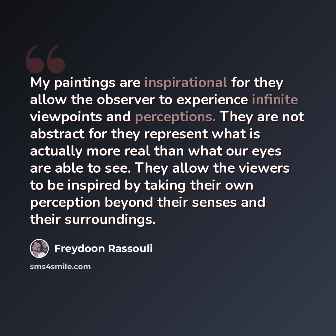 “My paintings are inspirational for they allow the observer to experience infinite viewpoints and perceptions. They are not abstract for they represent what is actually more real than what our eyes are able to see. They allow the viewers to be inspired by taking their own perception beyond their…” quote by Freydoon Rassouli