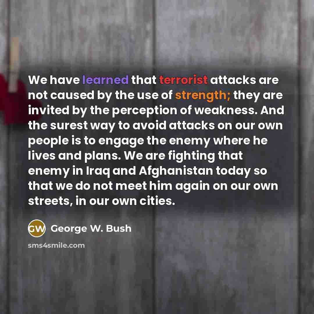 “We have learned that terrorist attacks are not caused by the use of strength; they are invited by the perception of weakness. And the surest way to avoid attacks on our own people is to engage the enemy where he lives and plans. We are fighting that enemy in Iraq and Afghanistan today so that we…” quote by George W. Bush