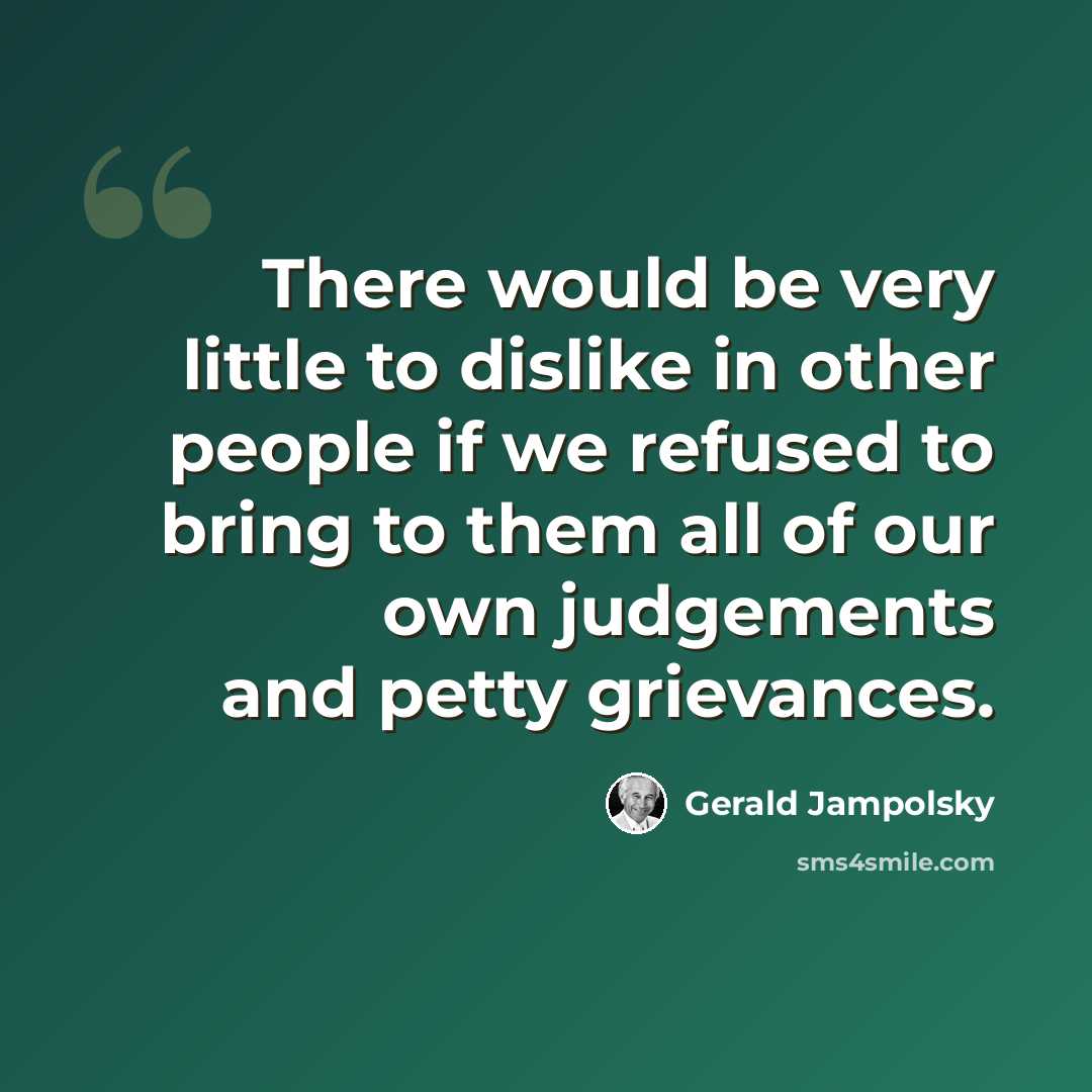 “There would be very little to dislike in other people if we refused to bring to them all of our own judgements and petty grievances.” quote by Gerald Jampolsky