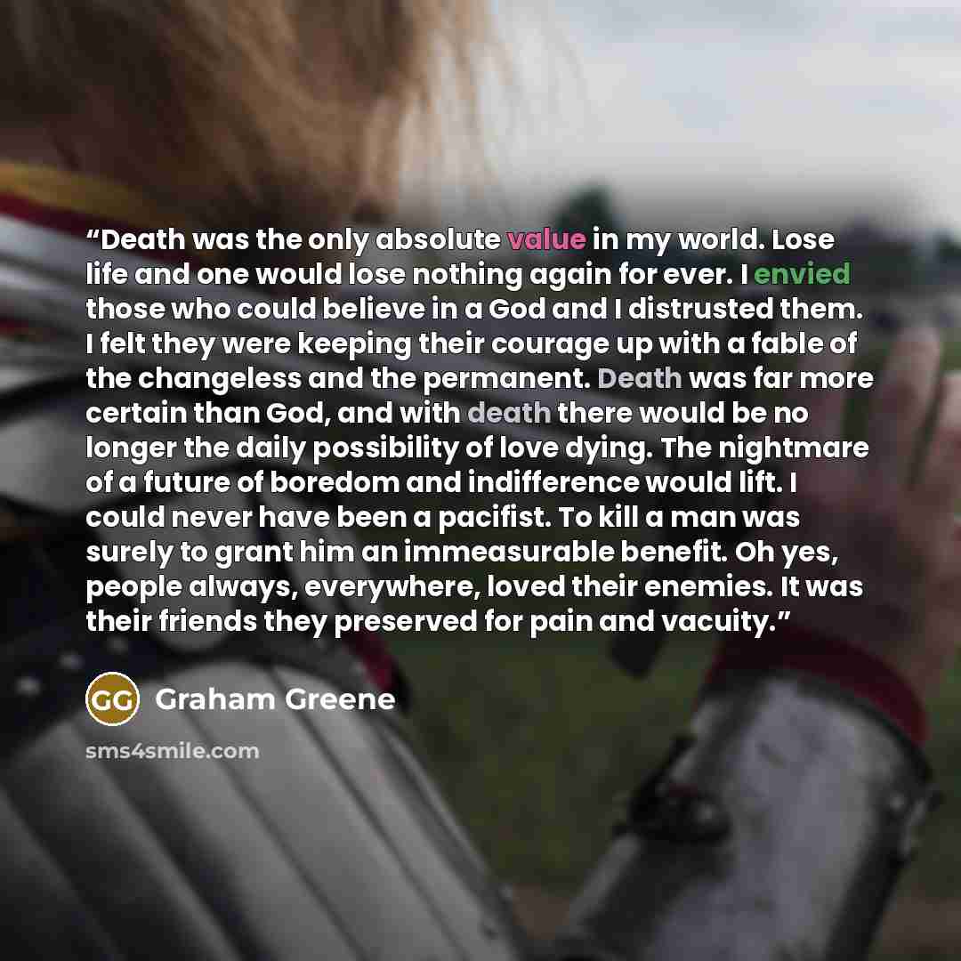 “Death was the only absolute value in my world. Lose life and one would lose nothing again for ever. I envied those who could believe in a God and I distrusted them. I felt they were keeping their courage up with a fable of the changeless and the permanent. Death was far more certain than God, and…” quote by Graham Greene
