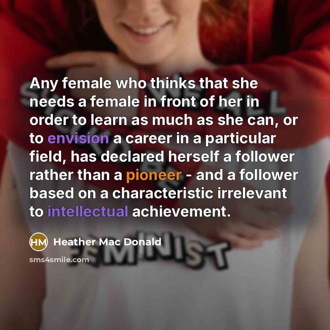 “Any female who thinks that she needs a female in front of her in order to learn as much as she can, or to envision a career in a particular field, has declared herself a follower rather than a pioneer - and a follower based on a characteristic irrelevant to intellectual achievement.” quote by Heather Mac Donald
