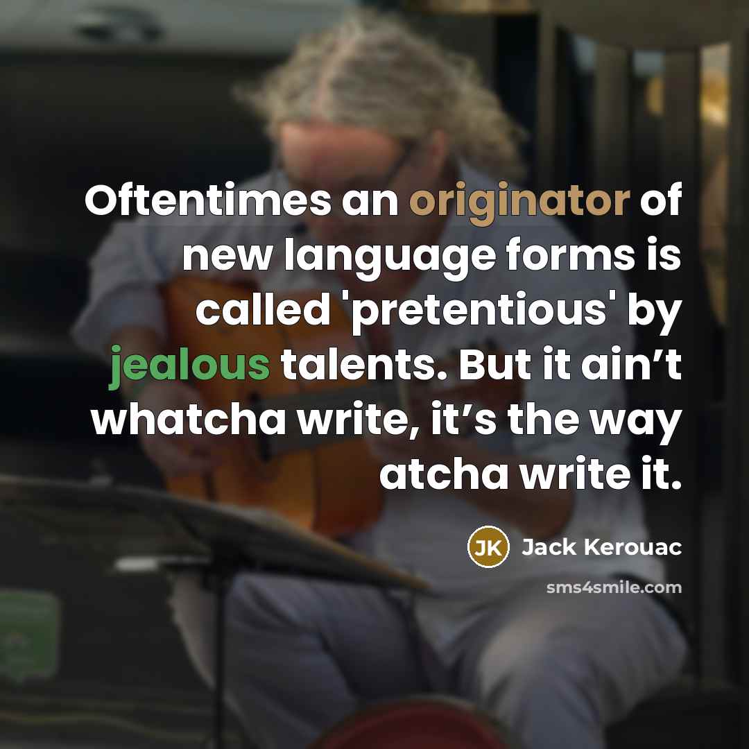 “Oftentimes an originator of new language forms is called 'pretentious' by jealous talents. But it ain’t whatcha write, it’s the way atcha write it.” quote by Jack Kerouac