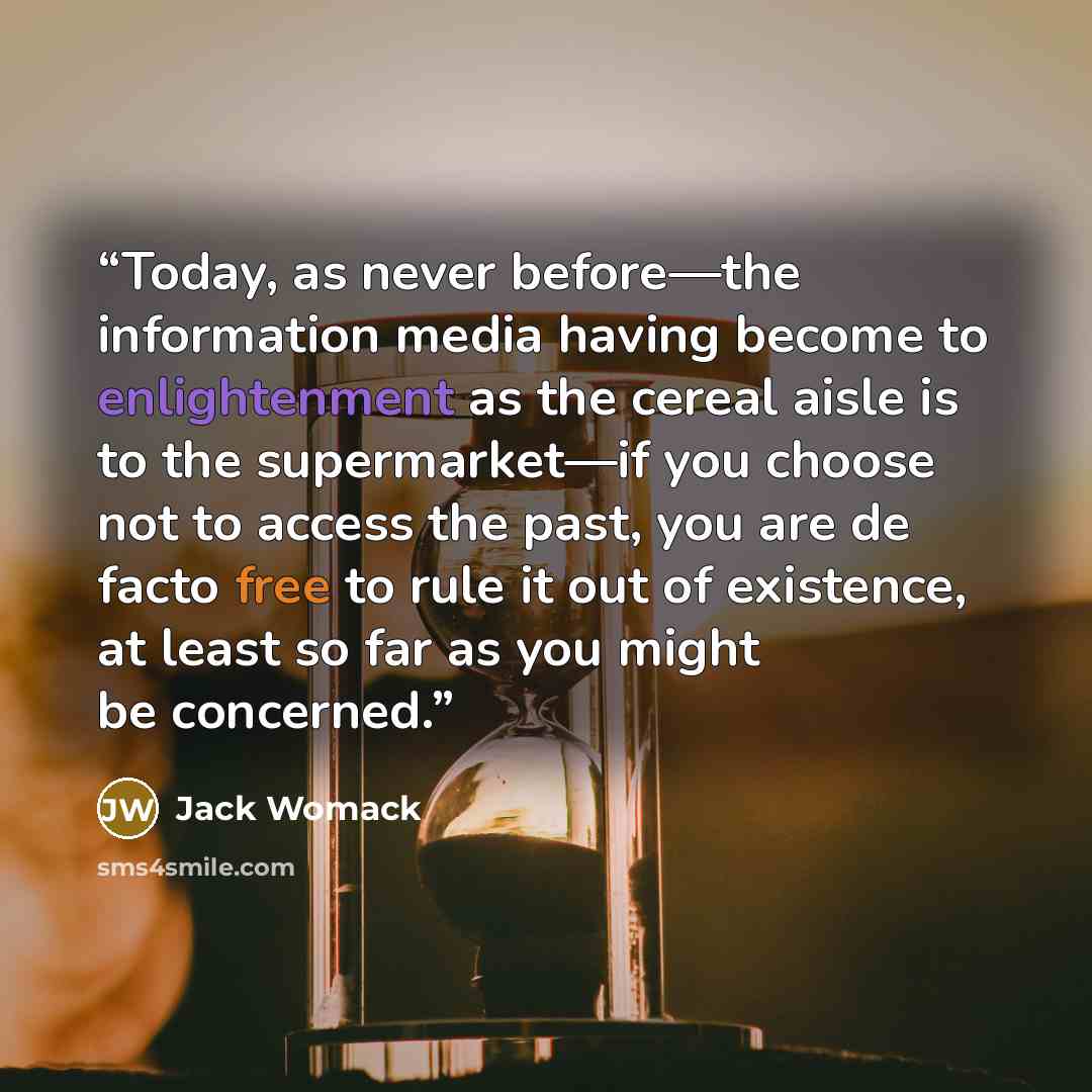 “Today, as never before—the information media having become to enlightenment as the cereal aisle is to the supermarket—if you choose not to access the past, you are de facto free to rule it out of existence, at least so far as you might be concerned.” quote by Jack Womack