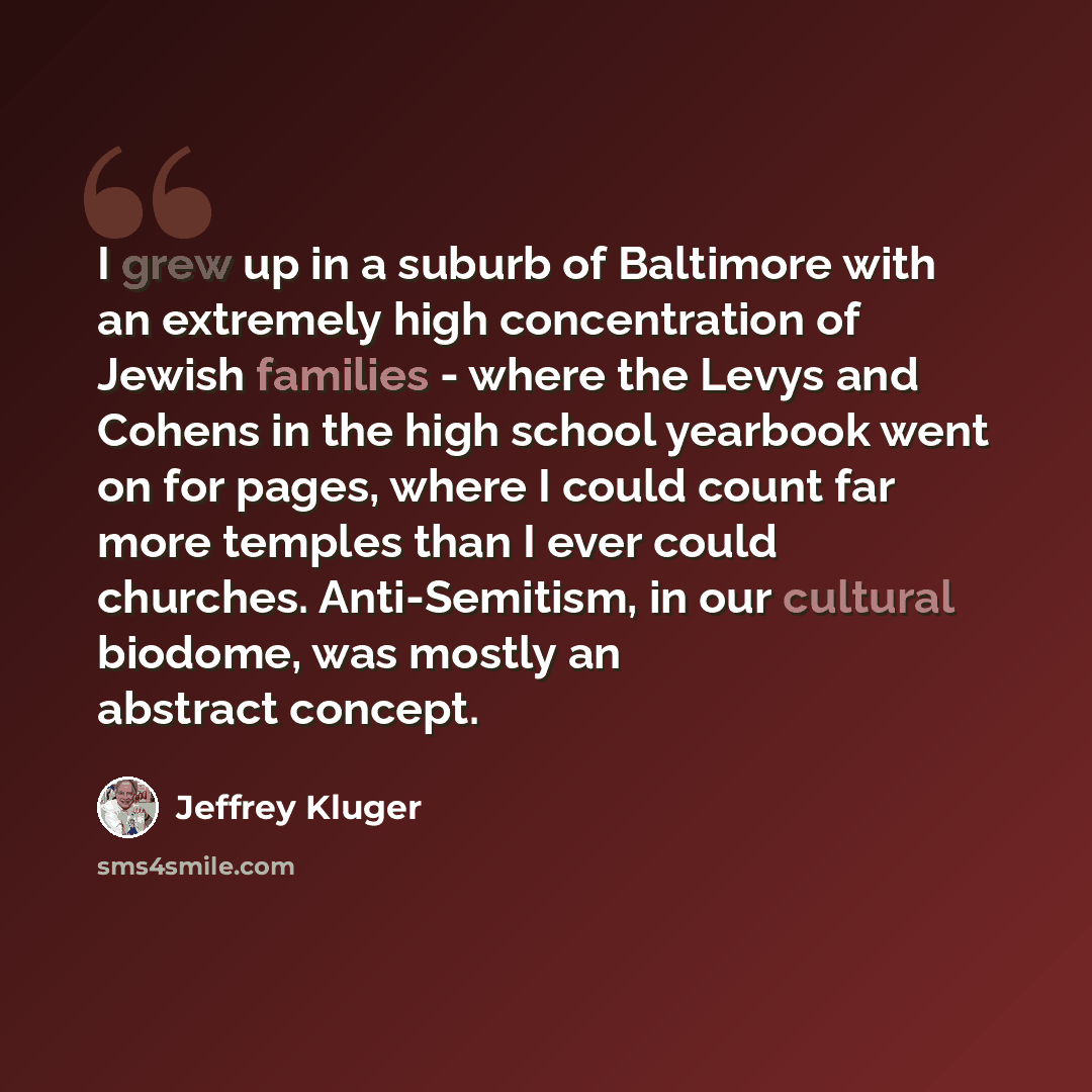 “I grew up in a suburb of Baltimore with an extremely high concentration of Jewish families - where the Levys and Cohens in the high school yearbook went on for pages, where I could count far more temples than I ever could churches. Anti-Semitism, in our cultural biodome, was mostly an abstract…” quote by Jeffrey Kluger
