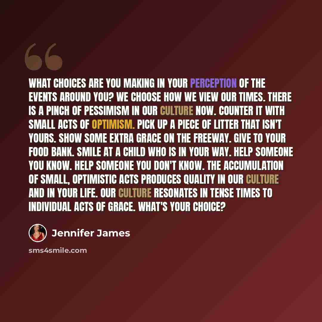 “What choices are you making in your perception of the events around you? We choose how we view our times. There is a pinch of pessimism in our culture now. Counter it with small acts of optimism. Pick up a piece of litter that isn't yours. Show some extra grace on the freeway. Give to your food…” quote by Jennifer James