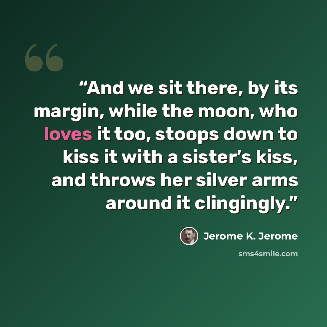“And we sit there, by its margin, while the moon, who loves it too, stoops down to kiss it with a sister’s kiss, and throws her silver arms around it clingingly.” quote by Jerome K. Jerome