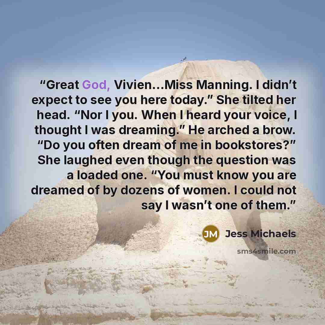 “Great God, Vivien…Miss Manning. I didn’t expect to see you here today.” She tilted her head. “Nor I you. When I heard your voice, I thought I was dreaming.” He arched a brow. “Do you often dream of me in bookstores?” She laughed even though the question was a loaded one. “You must know you are…” quote by Jess Michaels