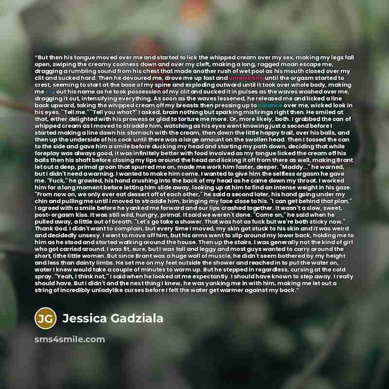 “But then his tongue moved over me and started to lick the whipped cream over my sex, making my legs fall open, swiping the creamy coolness down and over my cleft, making a long, ragged moan escape me, dragging a rumbling sound from his chest that made another rush of wet pool as his mouth closed…” quote by Jessica Gadziala
