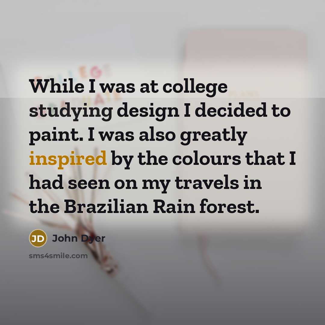 “While I was at college studying design I decided to paint. I was also greatly inspired by the colours that I had seen on my travels in the Brazilian Rain forest.” quote by John Dyer