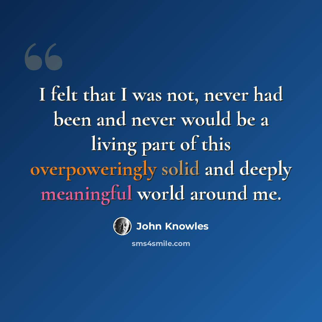 “I felt that I was not, never had been and never would be a living part of this overpoweringly solid and deeply meaningful world around me.” quote by John Knowles