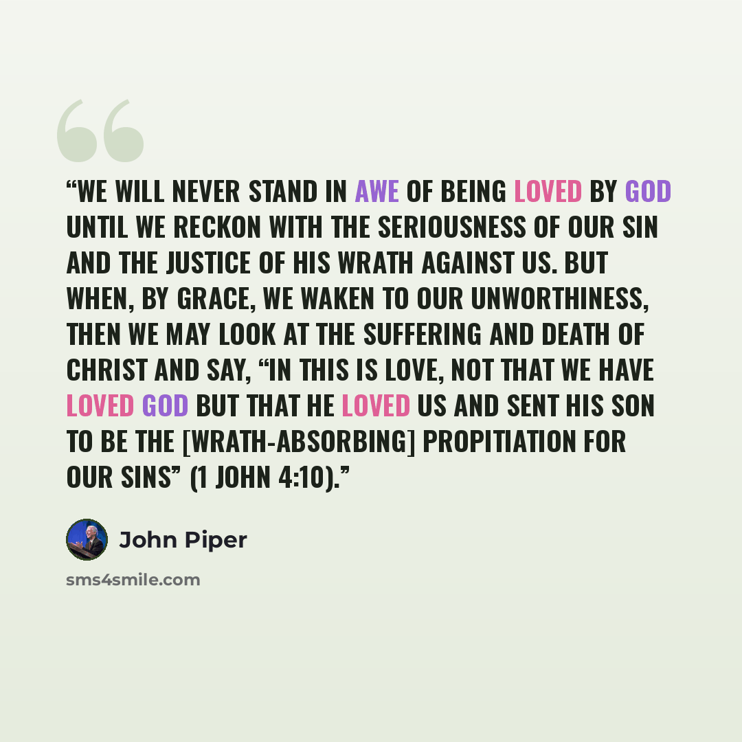 “We will never stand in awe of being loved by God until we reckon with the seriousness of our sin and the justice of his wrath against us. But when, by grace, we waken to our unworthiness, then we may look at the suffering and death of Christ and say, “In this is love, not that we have loved God…” quote by John Piper