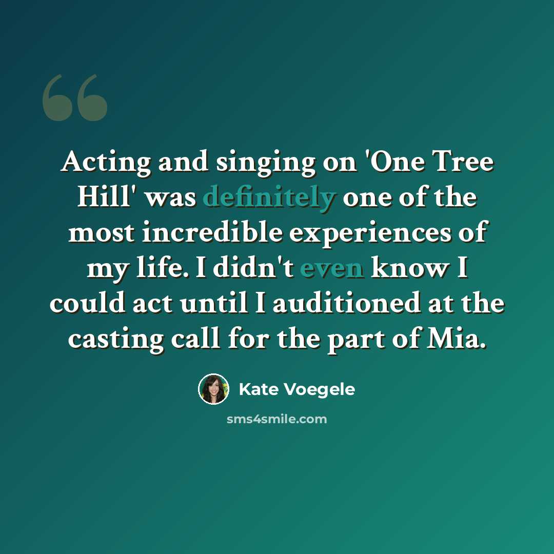 “Acting and singing on 'One Tree Hill' was definitely one of the most incredible experiences of my life. I didn't even know I could act until I auditioned at the casting call for the part of Mia.” quote by Kate Voegele