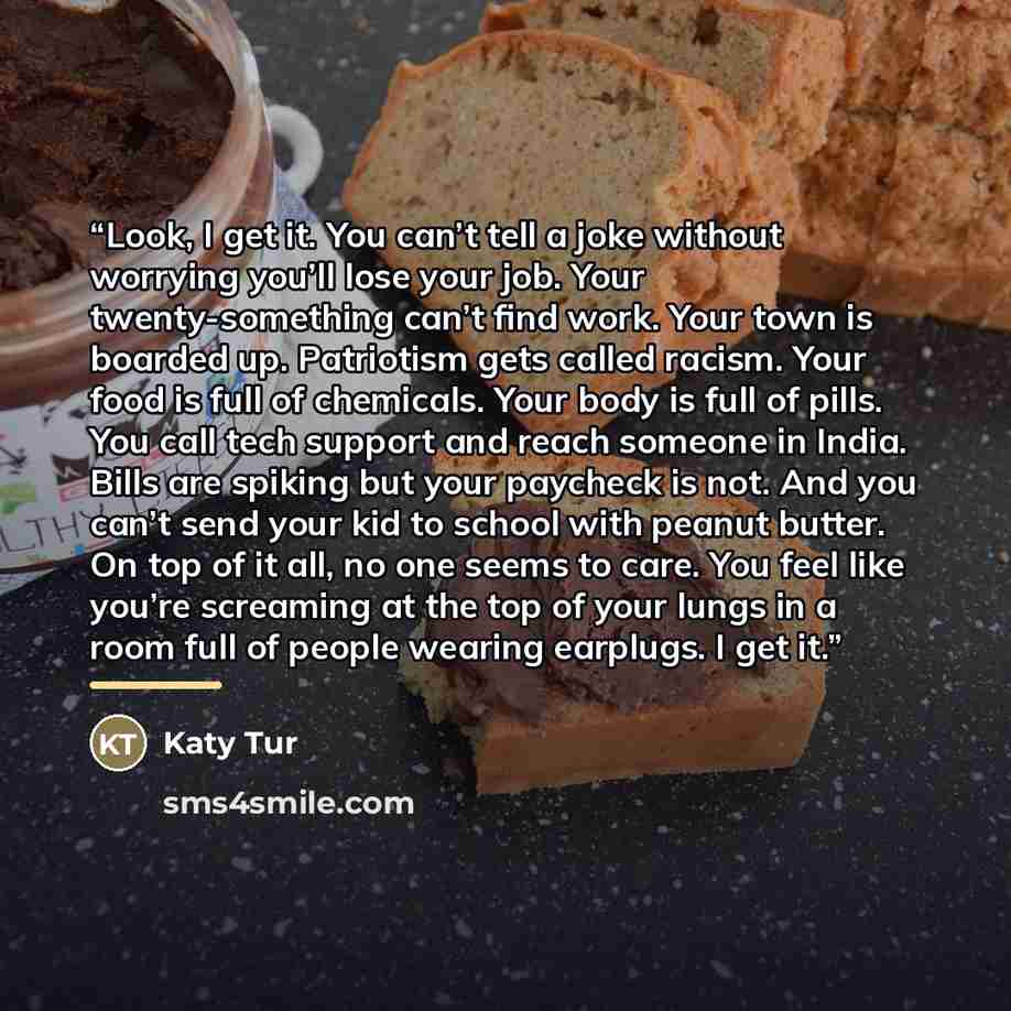 “Look, I get it. You can’t tell a joke without worrying you’ll lose your job. Your twenty-something can’t find work. Your town is boarded up. Patriotism gets called racism. Your food is full of chemicals. Your body is full of pills. You call tech support and reach someone in India. Bills are…” quote by Katy Tur