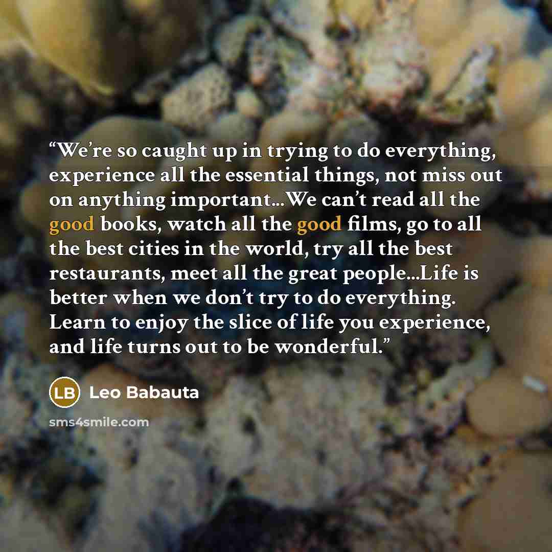 “We’re so caught up in trying to do everything, experience all the essential things, not miss out on anything important...We can’t read all the good books, watch all the good films, go to all the best cities in the world, try all the best restaurants, meet all the great people...Life is better when…” quote by Leo Babauta