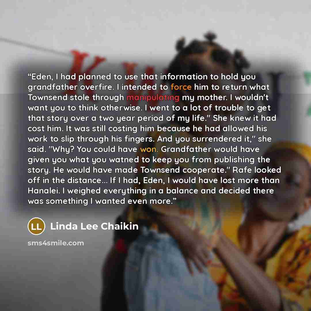 “Eden, I had planned to use that information to hold you grandfather overfire. I intended to force him to return what Townsend stole through manipulating my mother. I wouldn't want you to think otherwise. I went to a lot of trouble to get that story over a two year period of my life." She knew it…” quote by Linda Lee Chaikin