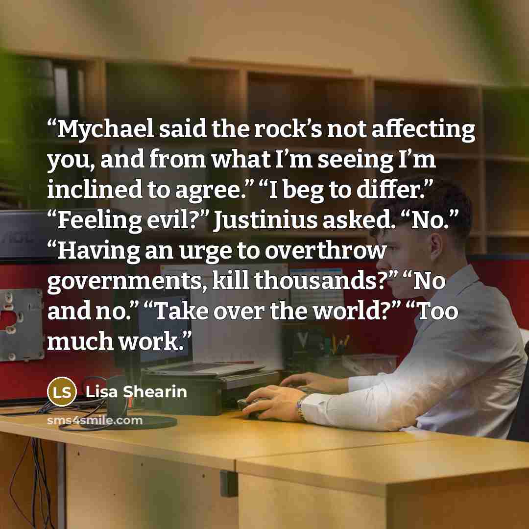 “Mychael said the rock’s not affecting you, and from what I’m seeing I’m inclined to agree.” “I beg to differ.” “Feeling evil?” Justinius asked. “No.” “Having an urge to overthrow governments, kill thousands?” “No and no.” “Take over the world?” “Too much work.” quote by Lisa Shearin