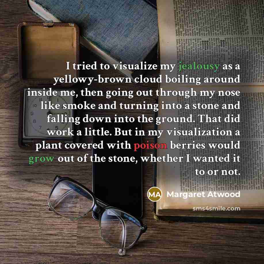 “I tried to visualize my jealousy as a yellowy-brown cloud boiling around inside me, then going out through my nose like smoke and turning into a stone and falling down into the ground. That did work a little. But in my visualization a plant covered with poison berries would grow out of the stone…” quote by Margaret Atwood