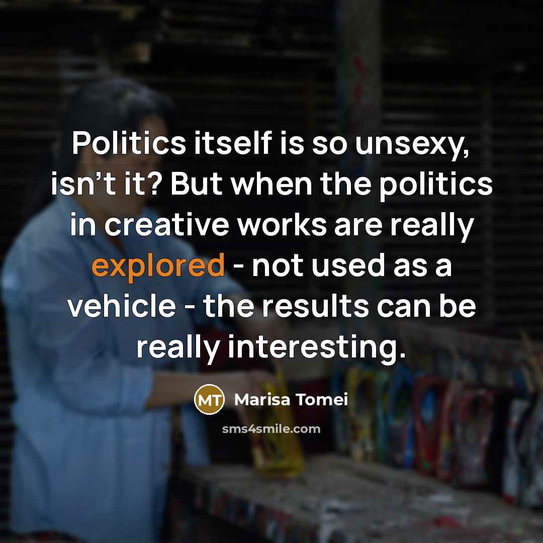 “Politics itself is so unsexy, isn't it? But when the politics in creative works are really explored - not used as a vehicle - the results can be really interesting.” quote by Marisa Tomei
