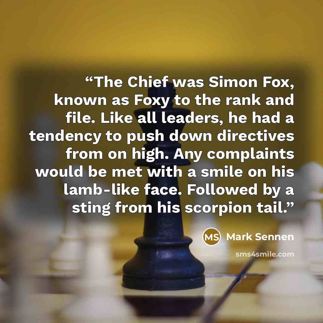 “The Chief was Simon Fox, known as Foxy to the rank and file. Like all leaders, he had a tendency to push down directives from on high. Any complaints would be met with a smile on his lamb-like face. Followed by a sting from his scorpion tail.” quote by Mark Sennen