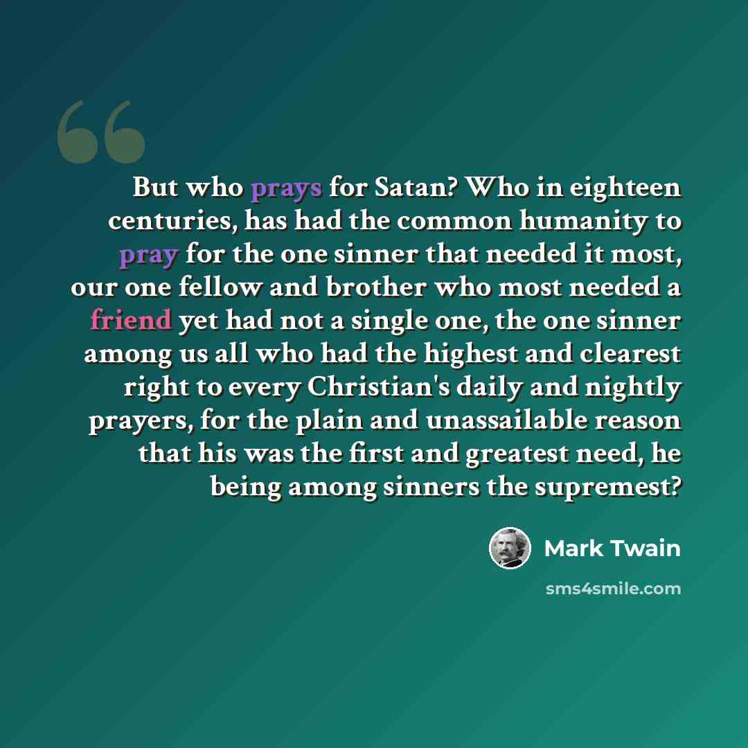 “But who prays for Satan? Who in eighteen centuries, has had the common humanity to pray for the one sinner that needed it most, our one fellow and brother who most needed a friend yet had not a single one, the one sinner among us all who had the highest and clearest right to every Christian's…” quote by Mark Twain