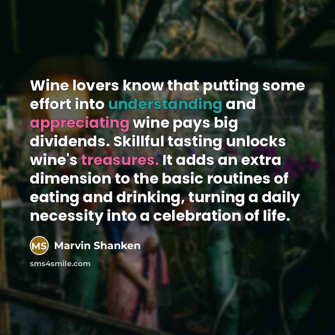 “Wine lovers know that putting some effort into understanding and appreciating wine pays big dividends. Skillful tasting unlocks wine's treasures. It adds an extra dimension to the basic routines of eating and drinking, turning a daily necessity into a celebration of life.” quote by Marvin Shanken