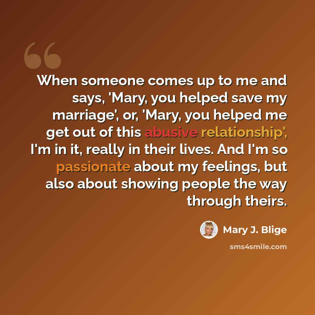 “When someone comes up to me and says, 'Mary, you helped save my marriage', or, 'Mary, you helped me get out of this abusive relationship', I'm in it, really in their lives. And I'm so passionate about my feelings, but also about showing people the way through theirs.” quote by Mary J. Blige
