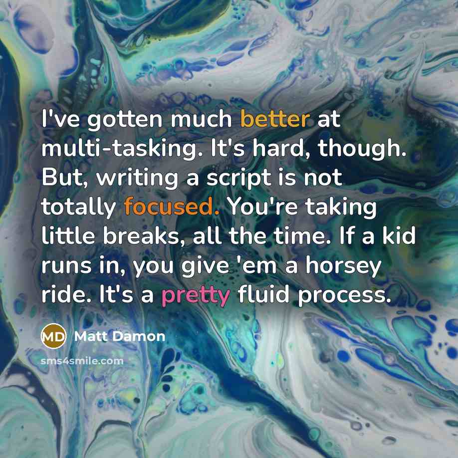 “I've gotten much better at multi-tasking. It's hard, though. But, writing a script is not totally focused. You're taking little breaks, all the time. If a kid runs in, you give 'em a horsey ride. It's a pretty fluid process.” quote by Matt Damon