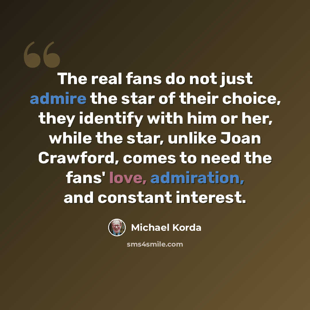 “The real fans do not just admire the star of their choice, they identify with him or her, while the star, unlike Joan Crawford, comes to need the fans' love, admiration, and constant interest.” quote by Michael Korda