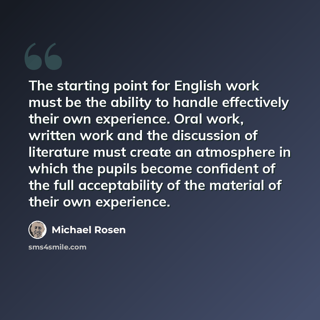 “The starting point for English work must be the ability to handle effectively their own experience. Oral work, written work and the discussion of literature must create an atmosphere in which the pupils become confident of the full acceptability of the material of their own experience.” quote by Michael Rosen