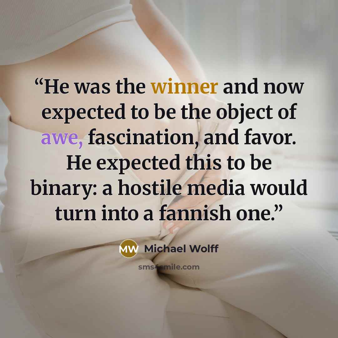 “He was the winner and now expected to be the object of awe, fascination, and favor. He expected this to be binary: a hostile media would turn into a fannish one.” quote by Michael Wolff