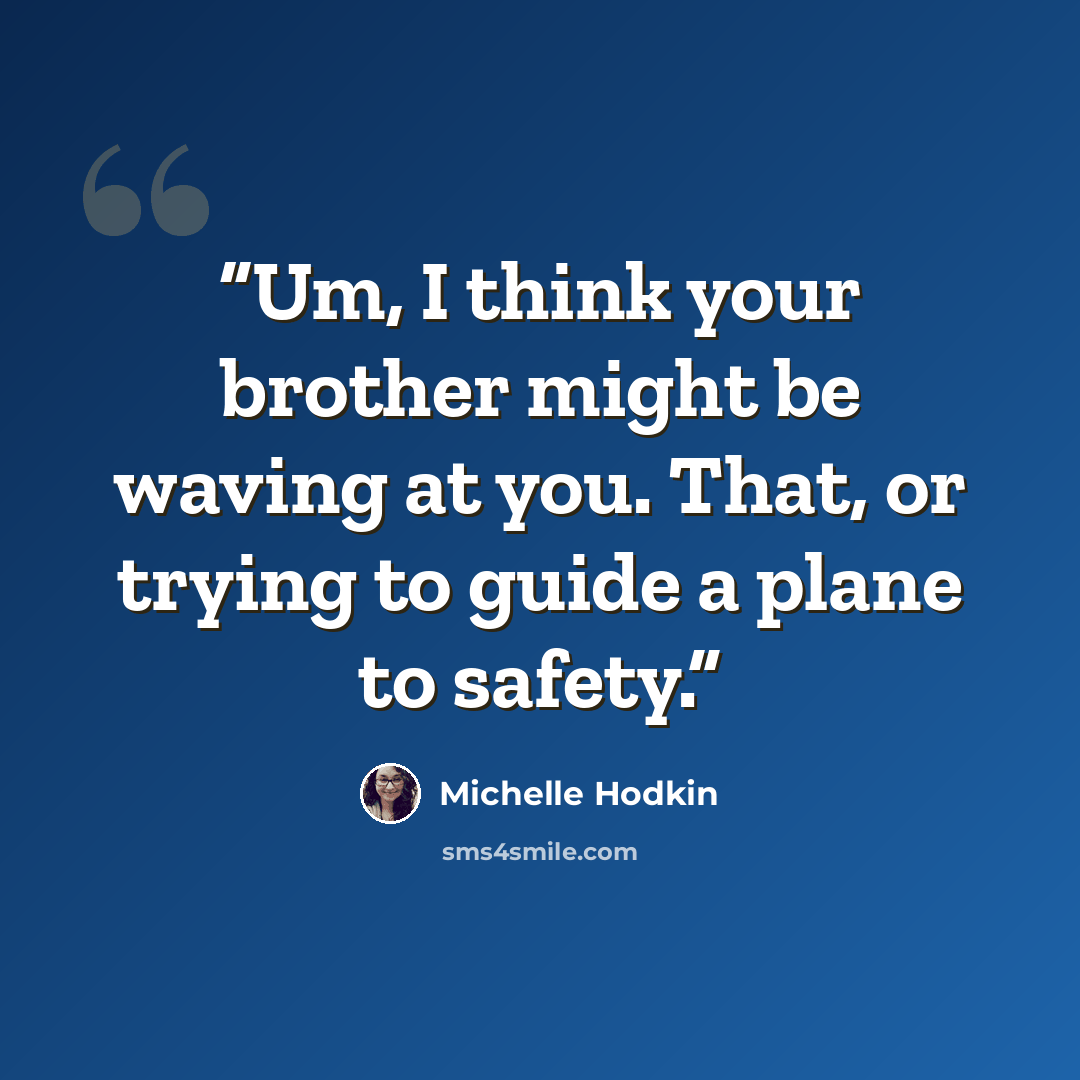 “Um, I think your brother might be waving at you. That, or trying to guide a plane to safety.” quote by Michelle Hodkin