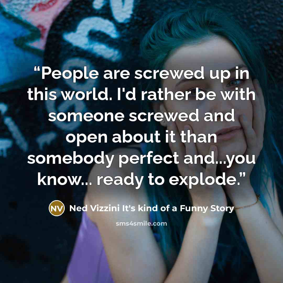 “People are screwed up in this world. I'd rather be with someone screwed and open about it than somebody perfect and...you know... ready to explode.” quote by Ned Vizzini It's kind of a Funny Story