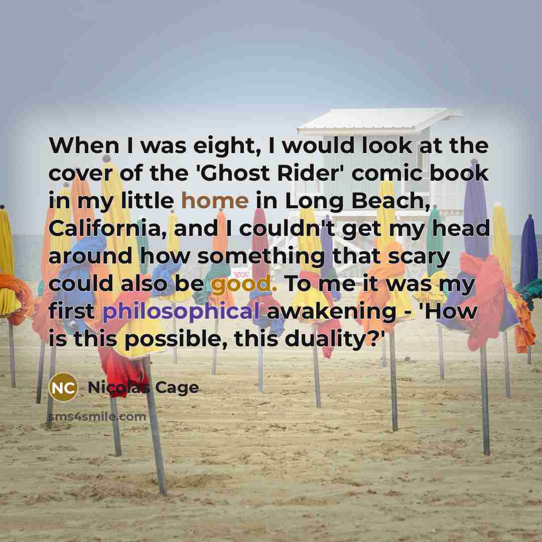 “When I was eight, I would look at the cover of the 'Ghost Rider' comic book in my little home in Long Beach, California, and I couldn't get my head around how something that scary could also be good. To me it was my first philosophical awakening - 'How is this possible, this duality?'” quote by Nicolas Cage