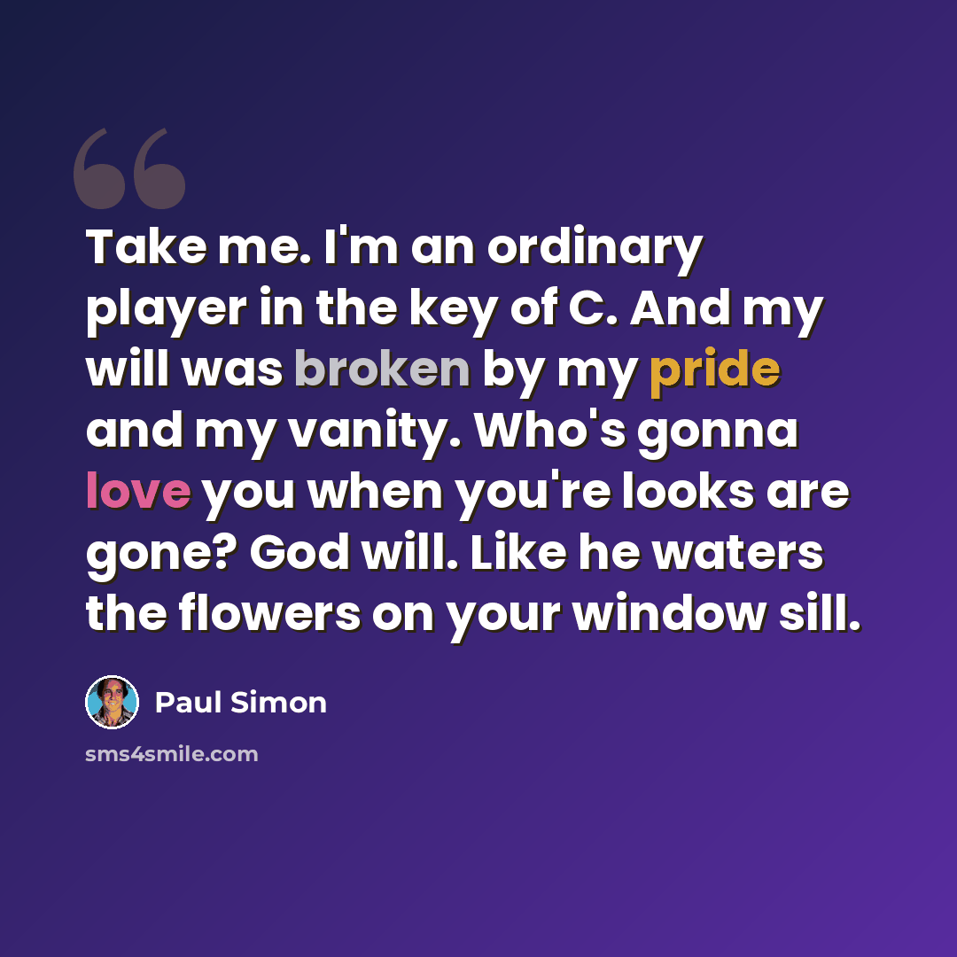 “Take me. I'm an ordinary player in the key of C. And my will was broken by my pride and my vanity. Who's gonna love you when you're looks are gone? God will. Like he waters the flowers on your window sill.” quote by Paul Simon
