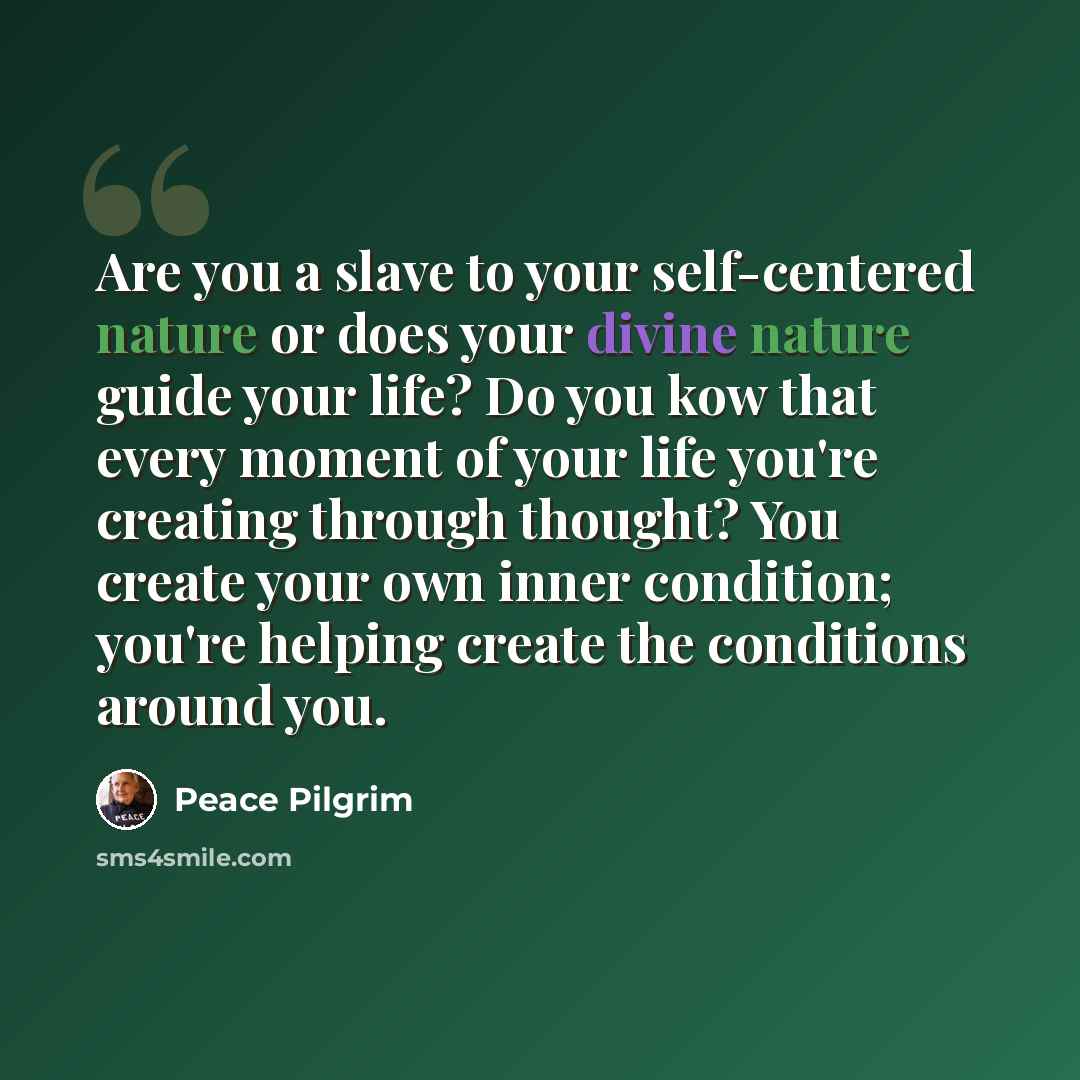 “Are you a slave to your self-centered nature or does your divine nature guide your life? Do you kow that every moment of your life you're creating through thought? You create your own inner condition; you're helping create the conditions around you.” quote by Peace Pilgrim