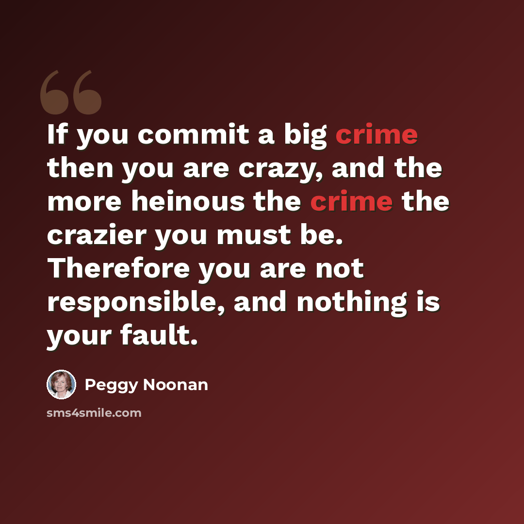 “If you commit a big crime then you are crazy, and the more heinous the crime the crazier you must be. Therefore you are not responsible, and nothing is your fault.” quote by Peggy Noonan