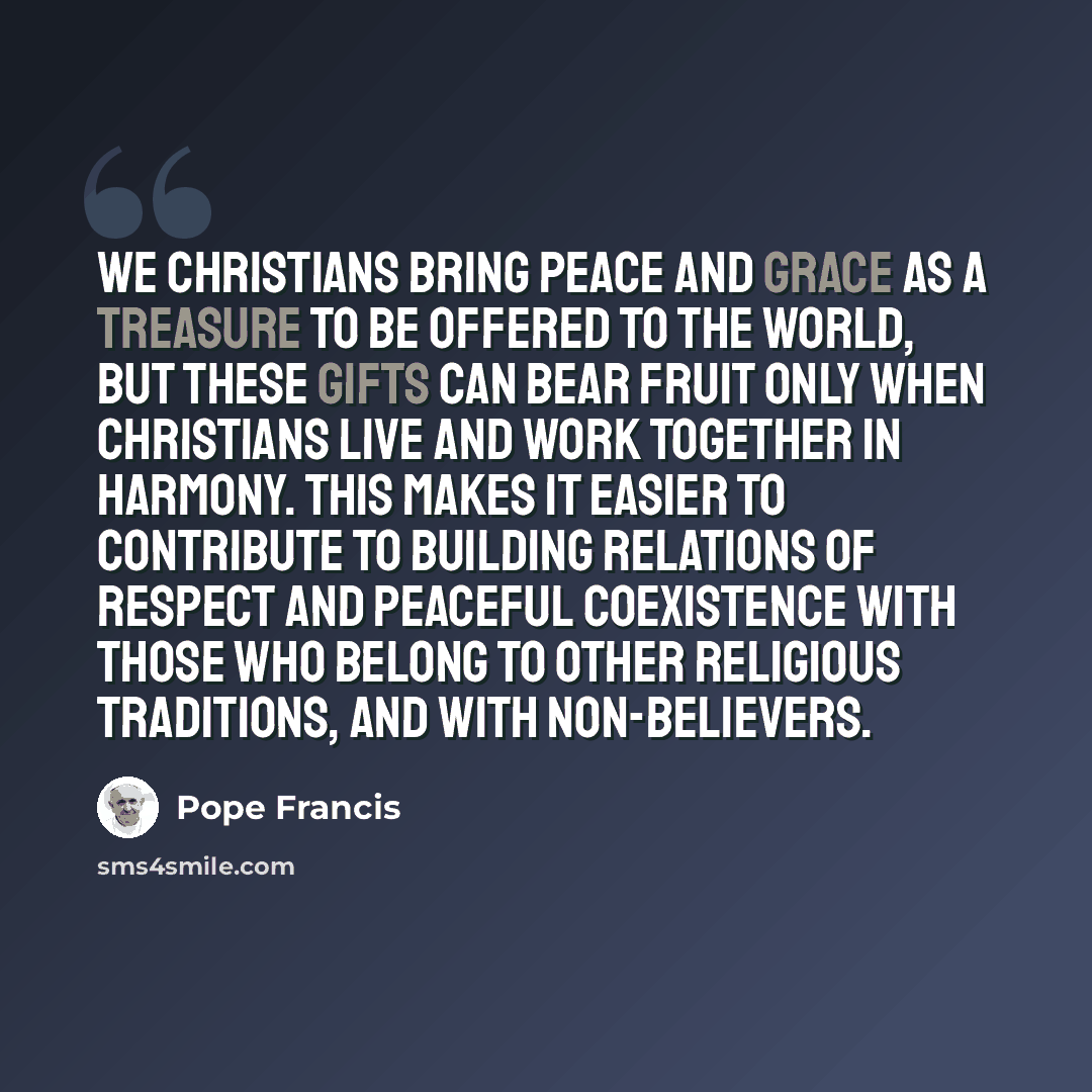 “We Christians bring peace and grace as a treasure to be offered to the world, but these gifts can bear fruit only when Christians live and work together in harmony. This makes it easier to contribute to building relations of respect and peaceful coexistence with those who belong to other religious…” quote by Pope Francis