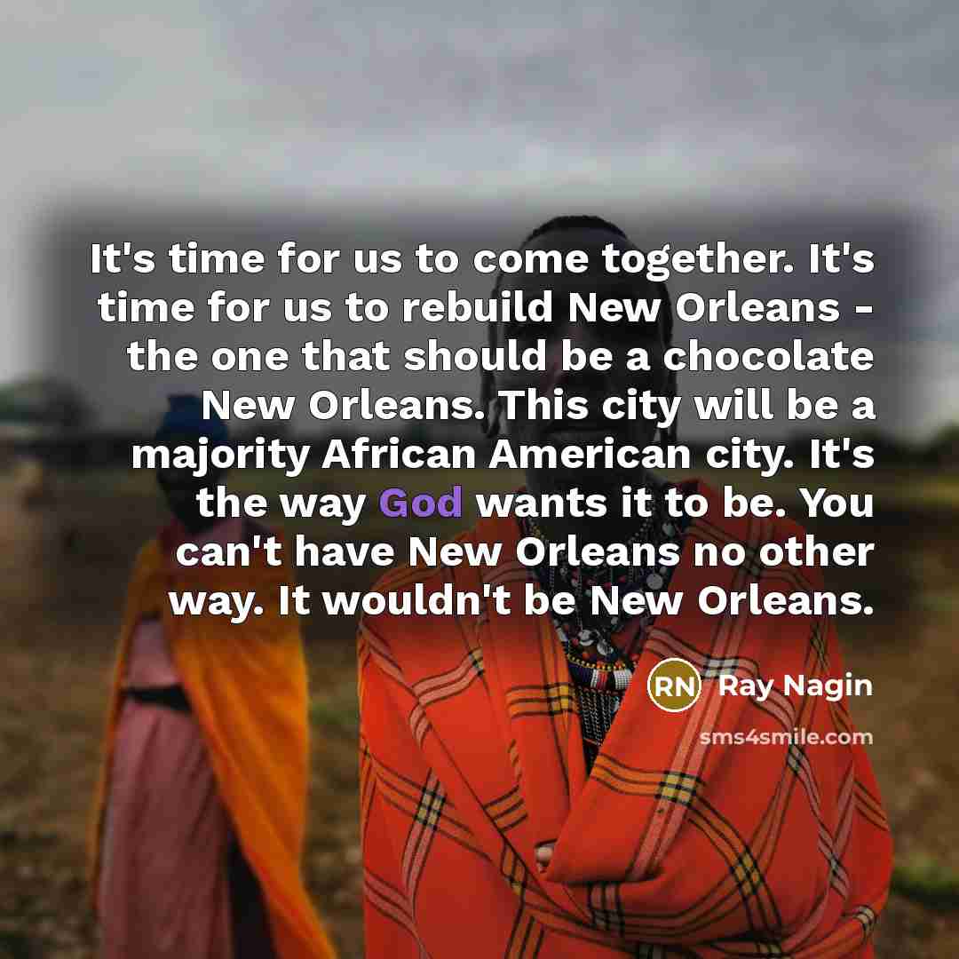 “It's time for us to come together. It's time for us to rebuild New Orleans - the one that should be a chocolate New Orleans. This city will be a majority African American city. It's the way God wants it to be. You can't have New Orleans no other way. It wouldn't be New Orleans.” quote by Ray Nagin