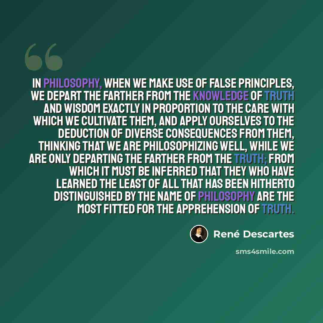 “In philosophy, when we make use of false principles, we depart the farther from the knowledge of truth and wisdom exactly in proportion to the care with which we cultivate them, and apply ourselves to the deduction of diverse consequences from them, thinking that we are philosophizing well, while…” quote by Rene Descartes