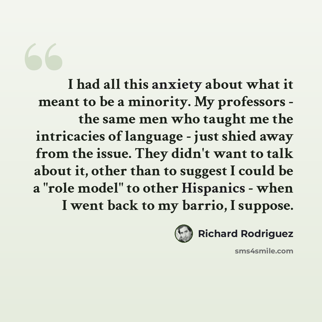“I had all this anxiety about what it meant to be a minority. My professors - the same men who taught me the intricacies of language - just shied away from the issue. They didn't want to talk about it, other than to suggest I could be a "role model" to other Hispanics - when I went back to my…” quote by Richard Rodriguez