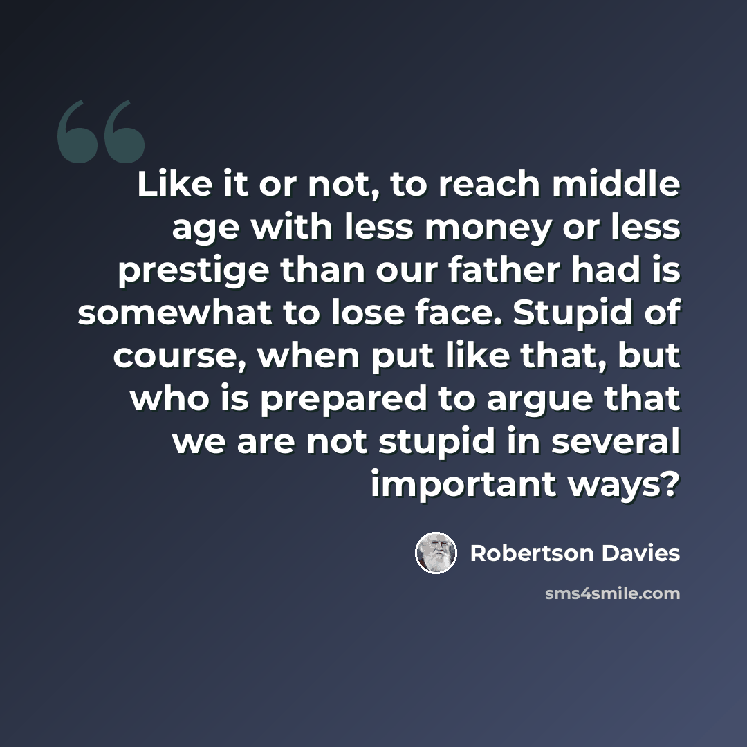 “Like it or not, to reach middle age with less money or less prestige than our father had is somewhat to lose face. Stupid of course, when put like that, but who is prepared to argue that we are not stupid in several important ways?” quote by Robertson Davies