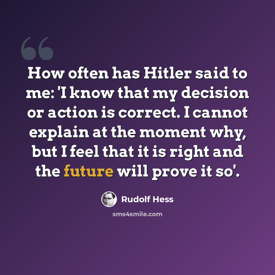 “How often has Hitler said to me: 'I know that my decision or action is correct. I cannot explain at the moment why, but I feel that it is right and the future will prove it so'.” quote by Rudolf Hess