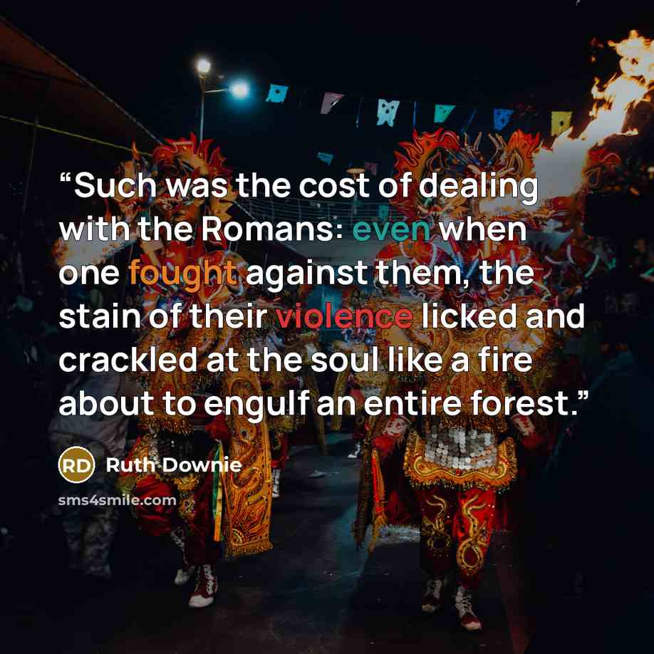 “Such was the cost of dealing with the Romans: even when one fought against them, the stain of their violence licked and crackled at the soul like a fire about to engulf an entire forest.” quote by Ruth Downie