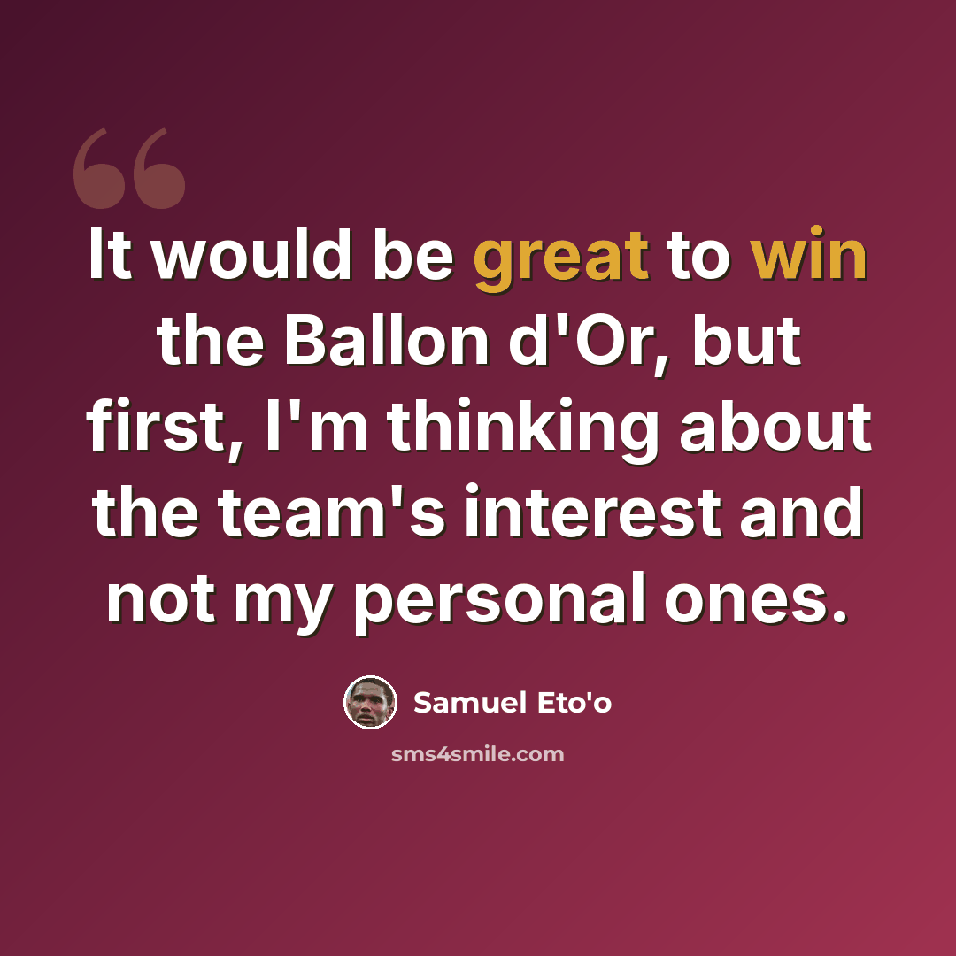 “It would be great to win the Ballon d'Or, but first, I'm thinking about the team's interest and not my personal ones.” quote by Samuel Eto'o